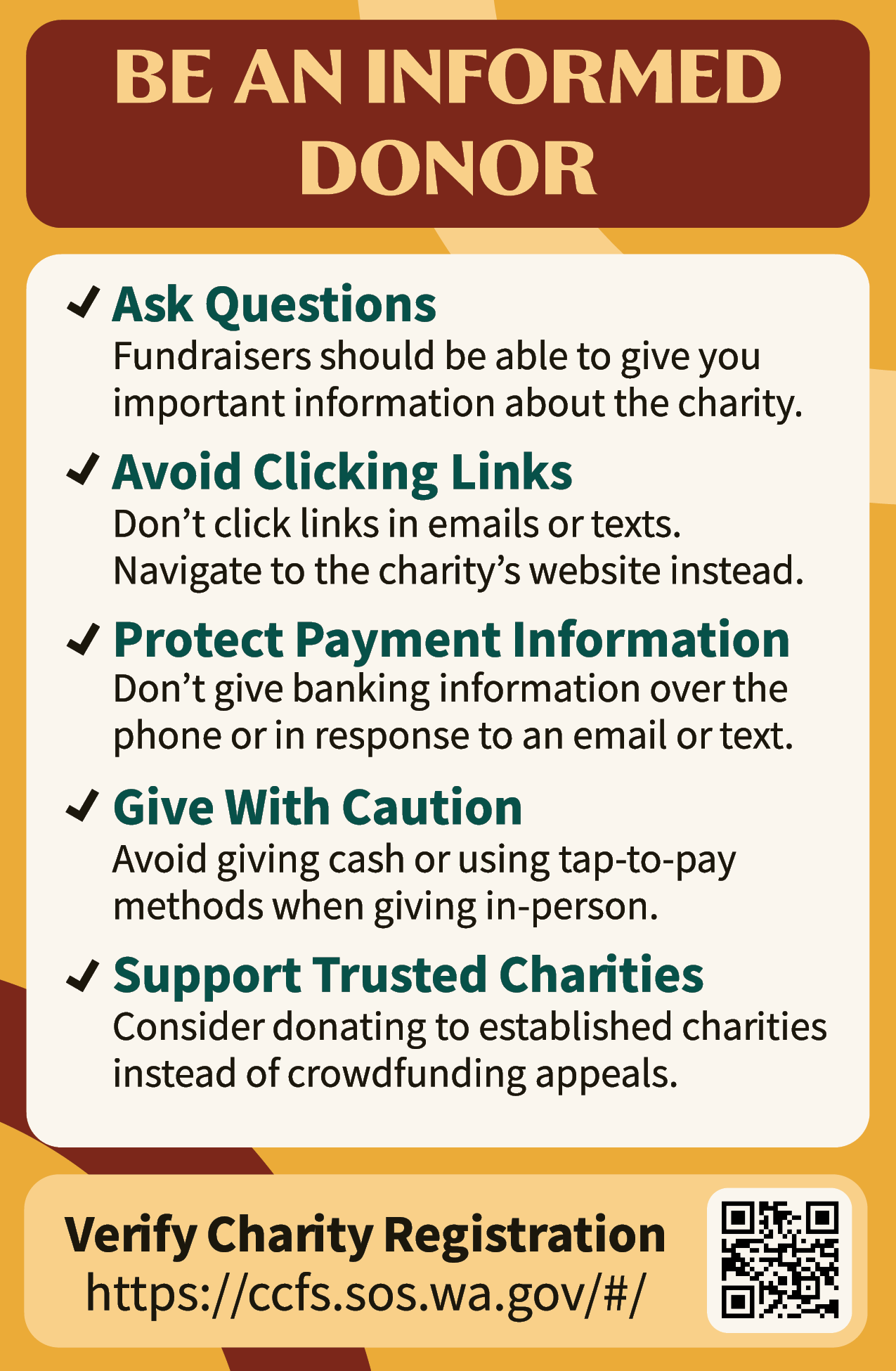 A flyer that says "Be an informed donor. Ask questions. Fundraisers should be able to give you important information about the charity. Avoid clicking links. Don't click links in emails or texts. Navigate to the charity's website instead. Protect payment information. Don't give banking information over the phone or in response to an email or text. Give with caution. Avoid giving cash when using tap-to-pay methods when giving in-person. Support trusted charities. Consider donating to established charities instead of crowdfunding appeals. Verity charity registration. https://ccfs.sos.wa.gov/#/"