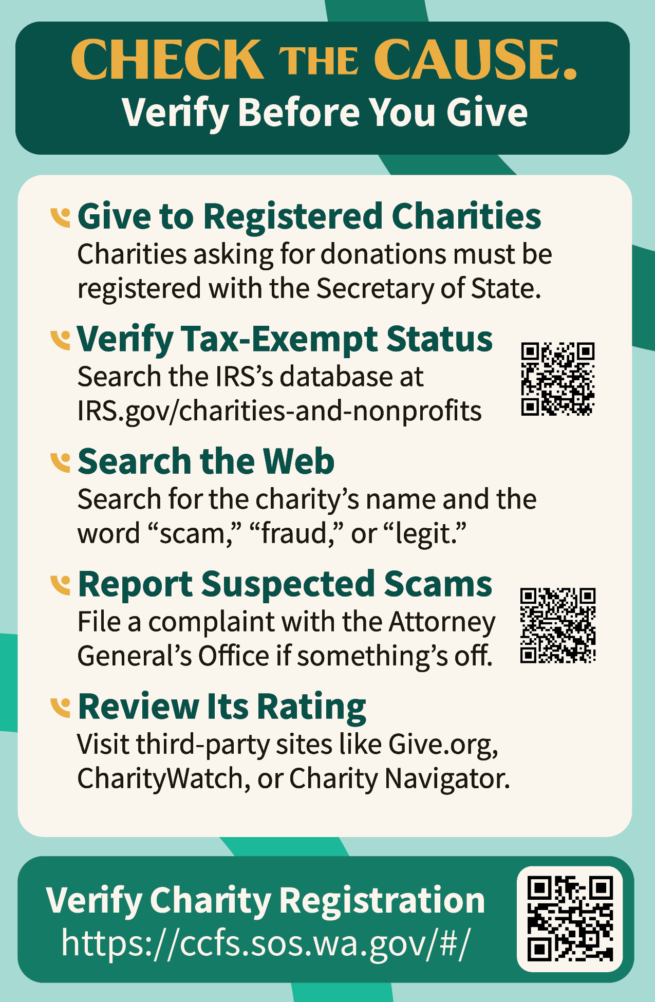A flyer that says "Check the cause. Verify before you give. Give to registered charities. Charities asking for donations must be registered with the Secretary of State. Verify tax-exempt status. Search the IRS's database at IRS.gov/charities-and-nonprofits. Search the web. Search for the charity's name and the word `scam,' `fraud,' or `legit.' Report suspected scams. File a complaint with the Attorney General's Office if something's off. Review its rating. Visit third-party sites like Give.org, CharityWatch, or Charity Navigator."